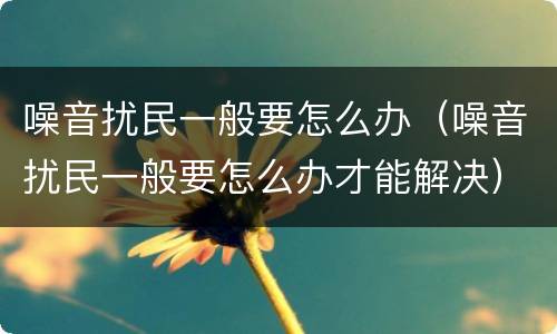 噪音扰民一般要怎么办（噪音扰民一般要怎么办才能解决）