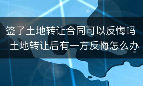签了土地转让合同可以反悔吗 土地转让后有一方反悔怎么办