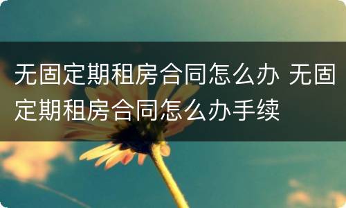 无固定期租房合同怎么办 无固定期租房合同怎么办手续