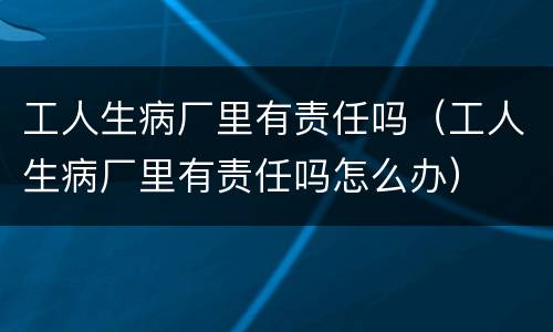 工人生病厂里有责任吗（工人生病厂里有责任吗怎么办）