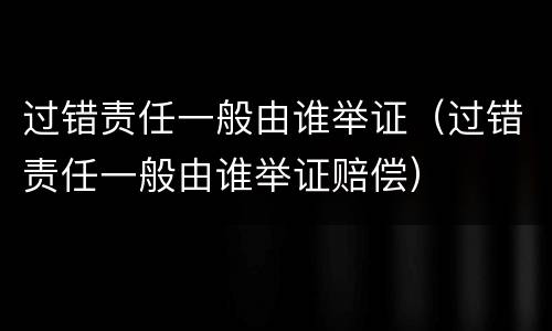 过错责任一般由谁举证（过错责任一般由谁举证赔偿）