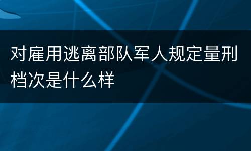对雇用逃离部队军人规定量刑档次是什么样