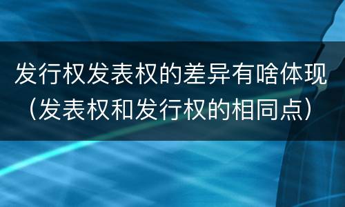 发行权发表权的差异有啥体现（发表权和发行权的相同点）