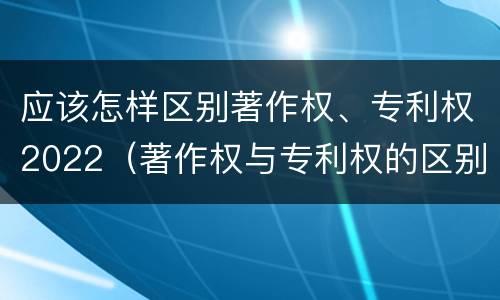 应该怎样区别著作权、专利权2022（著作权与专利权的区别有哪些）
