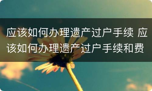 应该如何办理遗产过户手续 应该如何办理遗产过户手续和费用