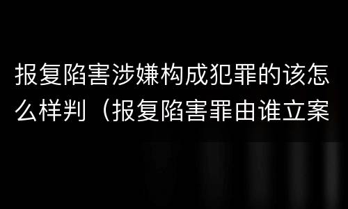 报复陷害涉嫌构成犯罪的该怎么样判（报复陷害罪由谁立案）