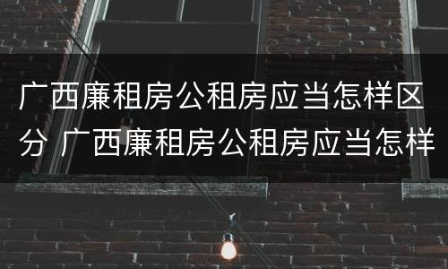 广西廉租房公租房应当怎样区分 广西廉租房公租房应当怎样区分户型