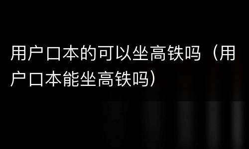 用户口本的可以坐高铁吗（用户口本能坐高铁吗）