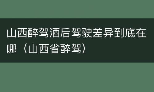 山西醉驾酒后驾驶差异到底在哪（山西省醉驾）