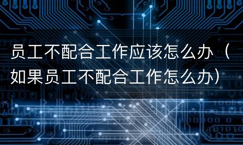 员工不配合工作应该怎么办(如果员工不配合工作怎么办)