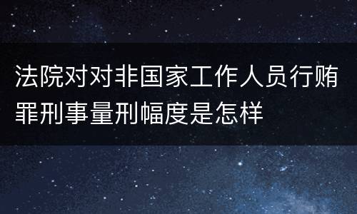 法院对对非国家工作人员行贿罪刑事量刑幅度是怎样