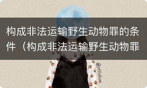 构成非法运输野生动物罪的条件（构成非法运输野生动物罪的条件是）