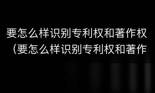 要怎么样识别专利权和著作权（要怎么样识别专利权和著作权的真假）