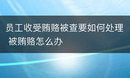 员工收受贿赂被查要如何处理 被贿赂怎么办