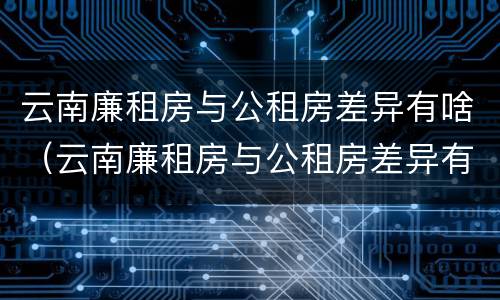 云南廉租房与公租房差异有啥（云南廉租房与公租房差异有啥规定）