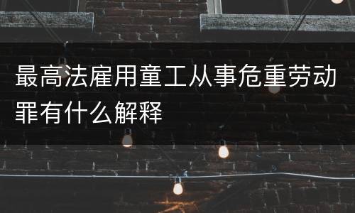 最高法雇用童工从事危重劳动罪有什么解释