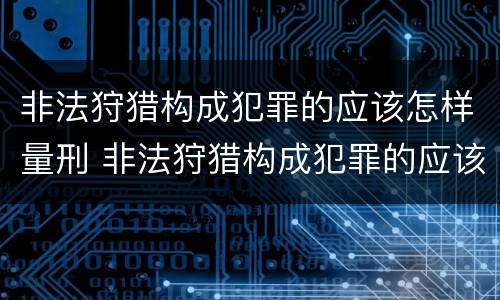 非法狩猎构成犯罪的应该怎样量刑 非法狩猎构成犯罪的应该怎样量刑呢