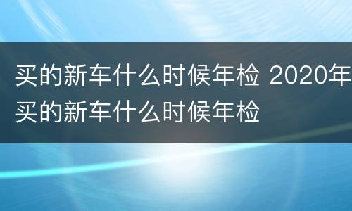 买的新车什么时候年检 2020年买的新车什么时候年检