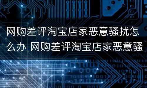 网购差评淘宝店家恶意骚扰怎么办 网购差评淘宝店家恶意骚扰怎么办呢