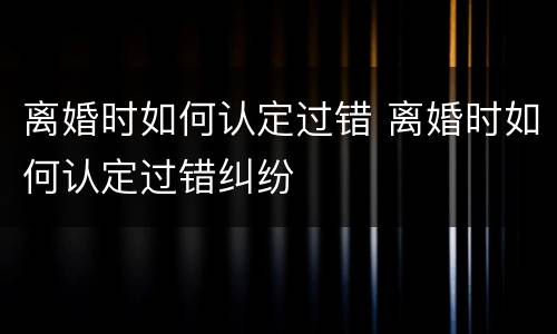 离婚时如何认定过错 离婚时如何认定过错纠纷