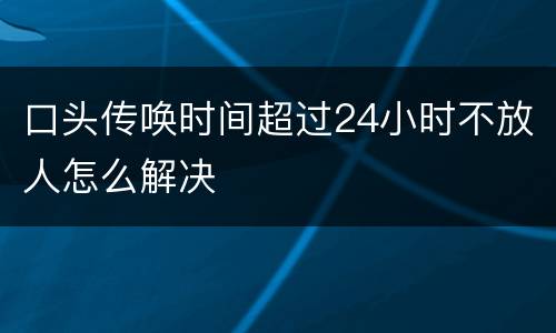 口头传唤时间超过24小时不放人怎么解决