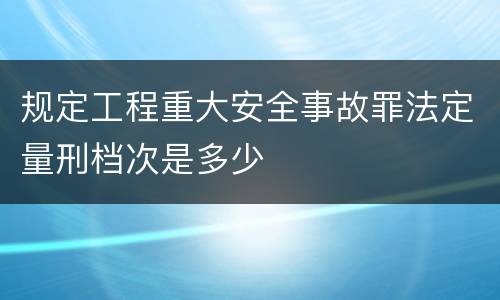 规定工程重大安全事故罪法定量刑档次是多少