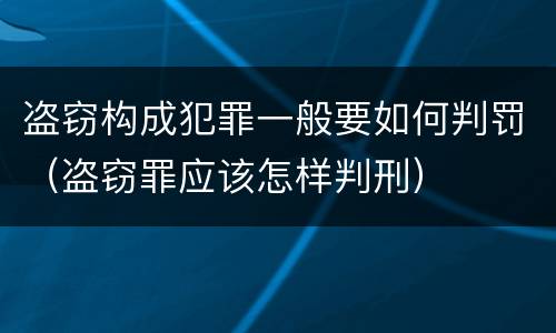 盗窃构成犯罪一般要如何判罚（盗窃罪应该怎样判刑）