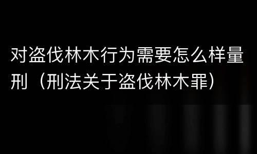 对盗伐林木行为需要怎么样量刑（刑法关于盗伐林木罪）