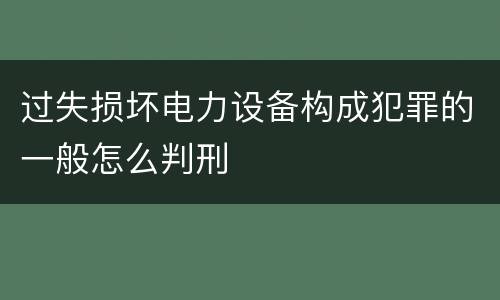过失损坏电力设备构成犯罪的一般怎么判刑