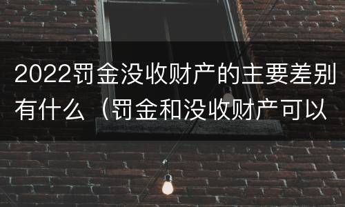 2022罚金没收财产的主要差别有什么（罚金和没收财产可以并处吗）