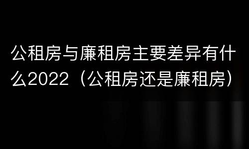 公租房与廉租房主要差异有什么2022（公租房还是廉租房）