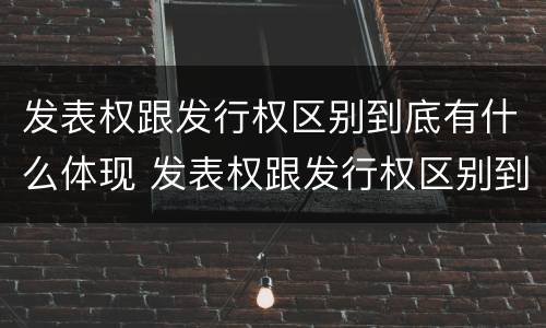 发表权跟发行权区别到底有什么体现 发表权跟发行权区别到底有什么体现啊