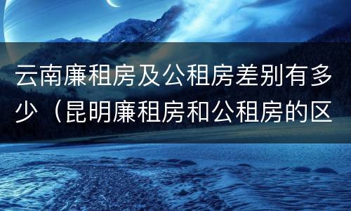 云南廉租房及公租房差别有多少（昆明廉租房和公租房的区别）