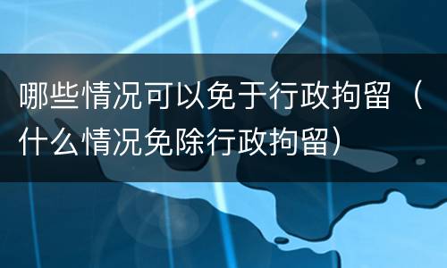 哪些情况可以免于行政拘留（什么情况免除行政拘留）