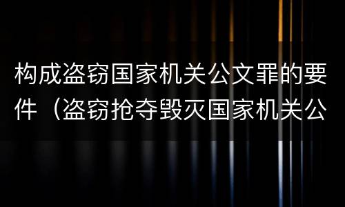 构成盗窃国家机关公文罪的要件（盗窃抢夺毁灭国家机关公文罪的法律规定）