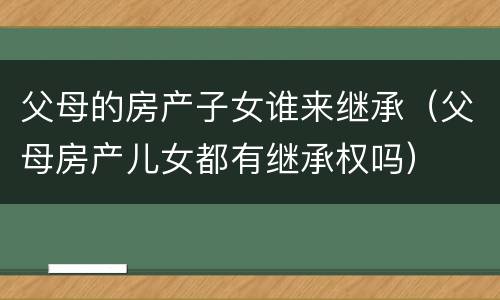 父母的房产子女谁来继承（父母房产儿女都有继承权吗）