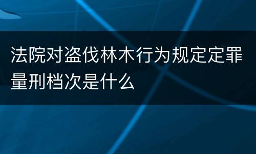 法院对盗伐林木行为规定定罪量刑档次是什么