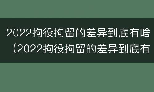 2022拘役拘留的差异到底有啥（2022拘役拘留的差异到底有啥不同）