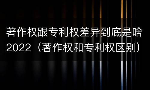 著作权跟专利权差异到底是啥2022（著作权和专利权区别）
