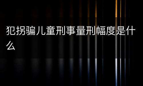 犯拐骗儿童刑事量刑幅度是什么