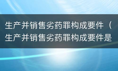 生产并销售劣药罪构成要件（生产并销售劣药罪构成要件是）