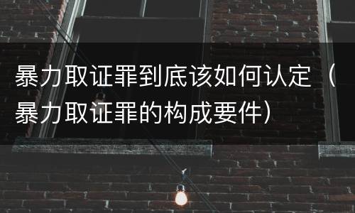 暴力取证罪到底该如何认定（暴力取证罪的构成要件）