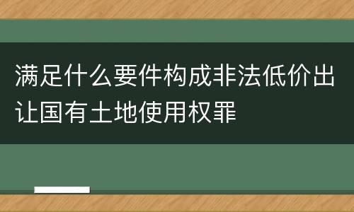 满足什么要件构成非法低价出让国有土地使用权罪