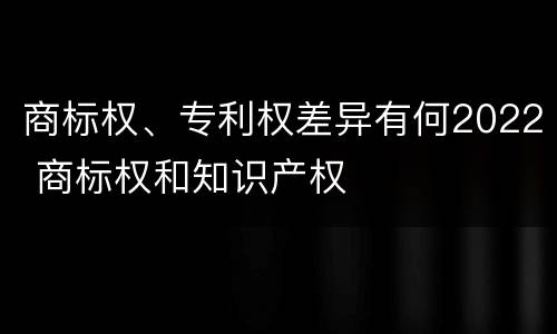 商标权、专利权差异有何2022 商标权和知识产权
