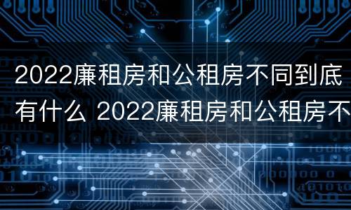 2022廉租房和公租房不同到底有什么 2022廉租房和公租房不同到底有什么区别
