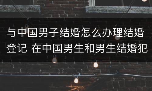 与中国男子结婚怎么办理结婚登记 在中国男生和男生结婚犯法吗