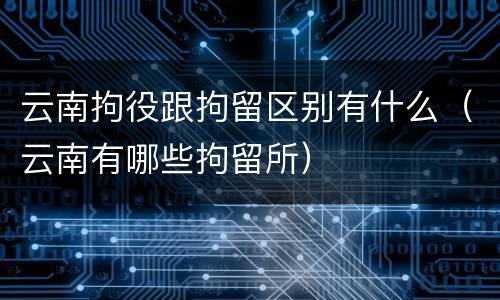 云南拘役跟拘留区别有什么（云南有哪些拘留所）