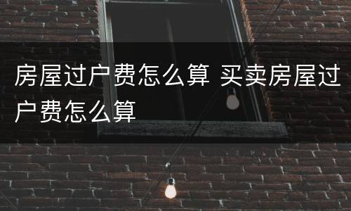 房屋过户费怎么算 买卖房屋过户费怎么算