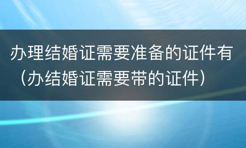 办理结婚证需要准备的证件有（办结婚证需要带的证件）