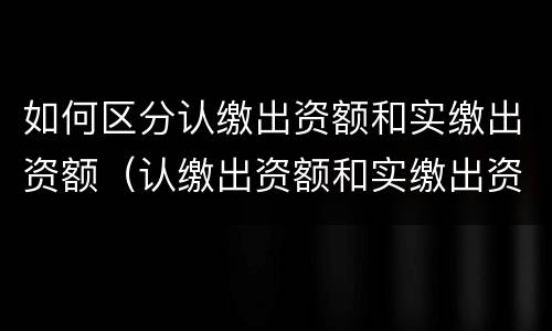 如何区分认缴出资额和实缴出资额（认缴出资额和实缴出资额的区别）